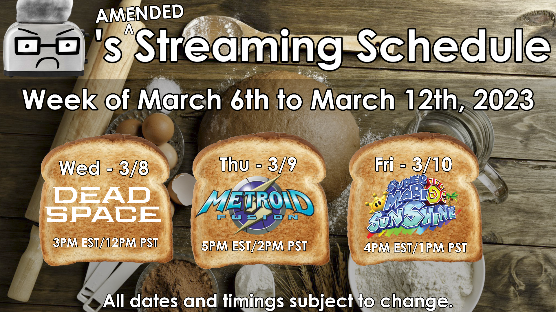 Toaster’s (Amended) Streaming Schedule for the week of March 6th to March 12th, 2023. - Wednesday March 8: Dead Space Remake (3PM EST/12PM PST) - Thursday March 9: Metroid Fusion (5PM EST/2PM PST) Friday March 10: Super Mario Sunshine (3PM EST/12PM PST) - All dates and timings subject to change.